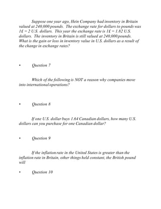 Suppose one year ago, Hein Company had inventory in Britain
valued at 240,000 pounds. The exchange rate for dollars to pounds was
1£ = 2 U.S. dollars. This year the exchange rate is 1£ = 1.82 U.S.
dollars. The inventory in Britain is still valued at 240,000 pounds.
What is the gain or loss in inventory value in U.S. dollars as a result of
the change in exchange rates?
• Question 7
Which of the following is NOT a reason why companies move
into internationaloperations?
• Question 8
If one U.S. dollar buys 1.64 Canadian dollars, how many U.S.
dollars can you purchase for one Canadian dollar?
• Question 9
If the inflation rate in the United States is greater than the
inflation rate in Britain, other things held constant, the British pound
will
• Question 10
 
