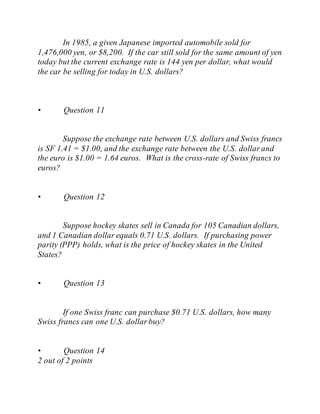 In 1985, a given Japanese imported automobile sold for
1,476,000 yen, or $8,200. If the car still sold for the same amount of yen
today but the current exchange rate is 144 yen per dollar, what would
the car be selling for today in U.S. dollars?
• Question 11
Suppose the exchange rate between U.S. dollars and Swiss francs
is SF 1.41 = $1.00, and the exchange rate between the U.S. dollar and
the euro is $1.00 = 1.64 euros. What is the cross-rate of Swiss francs to
euros?
• Question 12
Suppose hockey skates sell in Canada for 105 Canadian dollars,
and 1 Canadian dollar equals 0.71 U.S. dollars. If purchasing power
parity (PPP) holds, what is the price of hockey skates in the United
States?
• Question 13
If one Swiss franc can purchase $0.71 U.S. dollars, how many
Swiss francs can one U.S. dollar buy?
• Question 14
2 out of 2 points
 
