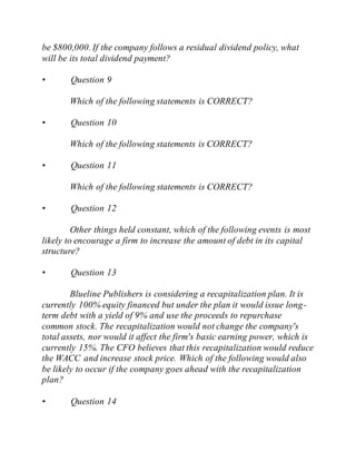 be $800,000. If the company follows a residual dividend policy, what
will be its total dividend payment?
• Question 9
Which of the following statements is CORRECT?
• Question 10
Which of the following statements is CORRECT?
• Question 11
Which of the following statements is CORRECT?
• Question 12
Other things held constant, which of the following events is most
likely to encourage a firm to increase the amount of debt in its capital
structure?
• Question 13
Blueline Publishers is considering a recapitalization plan. It is
currently 100% equity financed but under the plan it would issue long-
term debt with a yield of 9% and use the proceeds to repurchase
common stock. The recapitalization would not change the company's
total assets, nor would it affect the firm's basic earning power, which is
currently 15%. The CFO believes that this recapitalization would reduce
the WACC and increase stock price. Which of the following would also
be likely to occur if the company goes ahead with the recapitalization
plan?
• Question 14
 