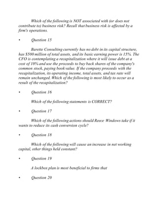 Which of the following is NOT associated with (or does not
contribute to) business risk? Recall that business risk is affected by a
firm's operations.
• Question 15
Barette Consulting currently has no debt in its capital structure,
has $500 million of total assets, and its basic earning power is 15%. The
CFO is contemplating a recapitalization where it will issue debt at a
cost of 10% and use the proceeds to buy back shares of the company's
common stock, paying book value. If the company proceeds with the
recapitalization, its operating income, total assets, and tax rate will
remain unchanged. Which of the following is most likely to occur as a
result of the recapitalization?
• Question 16
Which of the following statements is CORRECT?
• Question 17
Which of the following actions should Reece Windows take if it
wants to reduce its cash conversion cycle?
• Question 18
Which of the following will cause an increase in net working
capital, other things held constant?
• Question 19
A lockbox plan is most beneficial to firms that
• Question 20
 