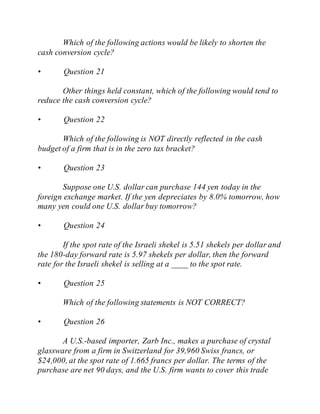 Which of the following actions would be likely to shorten the
cash conversion cycle?
• Question 21
Other things held constant, which of the following would tend to
reduce the cash conversion cycle?
• Question 22
Which of the following is NOT directly reflected in the cash
budget of a firm that is in the zero tax bracket?
• Question 23
Suppose one U.S. dollar can purchase 144 yen today in the
foreign exchange market. If the yen depreciates by 8.0% tomorrow, how
many yen could one U.S. dollar buy tomorrow?
• Question 24
If the spot rate of the Israeli shekel is 5.51 shekels per dollar and
the 180-day forward rate is 5.97 shekels per dollar, then the forward
rate for the Israeli shekel is selling at a ____ to the spot rate.
• Question 25
Which of the following statements is NOT CORRECT?
• Question 26
A U.S.-based importer, Zarb Inc., makes a purchase of crystal
glassware from a firm in Switzerland for 39,960 Swiss francs, or
$24,000, at the spot rate of 1.665 francs per dollar. The terms of the
purchase are net 90 days, and the U.S. firm wants to cover this trade
 