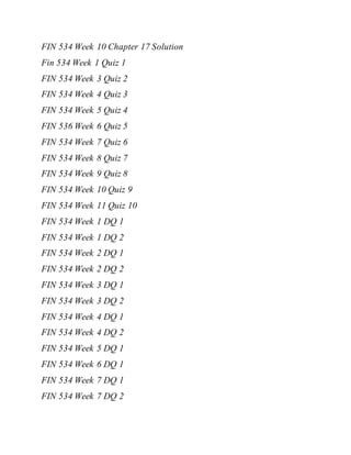 FIN 534 Week 10 Chapter 17 Solution
Fin 534 Week 1 Quiz 1
FIN 534 Week 3 Quiz 2
FIN 534 Week 4 Quiz 3
FIN 534 Week 5 Quiz 4
FIN 536 Week 6 Quiz 5
FIN 534 Week 7 Quiz 6
FIN 534 Week 8 Quiz 7
FIN 534 Week 9 Quiz 8
FIN 534 Week 10 Quiz 9
FIN 534 Week 11 Quiz 10
FIN 534 Week 1 DQ 1
FIN 534 Week 1 DQ 2
FIN 534 Week 2 DQ 1
FIN 534 Week 2 DQ 2
FIN 534 Week 3 DQ 1
FIN 534 Week 3 DQ 2
FIN 534 Week 4 DQ 1
FIN 534 Week 4 DQ 2
FIN 534 Week 5 DQ 1
FIN 534 Week 6 DQ 1
FIN 534 Week 7 DQ 1
FIN 534 Week 7 DQ 2
 