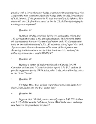 payable with a forward market hedge to eliminate its exchange rate risk.
Suppose the firm completes a forward hedge at the 90-day forward rate
of 1.682 francs. If the spot rate in 90 days is actually 1.638 francs, how
much will the U.S. firm have saved or lost in U.S. dollars by hedging its
exchange rate exposure?
• Question 27
In Japan, 90-day securities have a 4% annualized return and
180-day securities have a 5% annualized return. In the United States,
90-day securities have a 4% annualized return and 180-day securities
have an annualized return of 4.5%. All securities are of equal risk, and
Japanese securities are denominated in terms of the Japanese yen.
Assuming that interest rate parity holds in all markets, which of the
following statements is most CORRECT?
• Question 28
Suppose a carton of hockey pucks sell in Canada for 105
Canadian dollars, and 1 Canadian dollar equals 0.71 U.S. dollars. If
purchasing power parity (PPP) holds, what is the price of hockey pucks
in the United States?
• Question 29
If it takes $0.71 U.S. dollars to purchase one Swiss franc, how
many Swiss francs can one U.S. dollar buy?
• Question 30
Suppose that 1 British pound currently equals 1.62 U.S. dollars
and 1 U.S. dollar equals 1.62 Swiss francs. What is the cross exchange
rate between the pound and the franc?
 