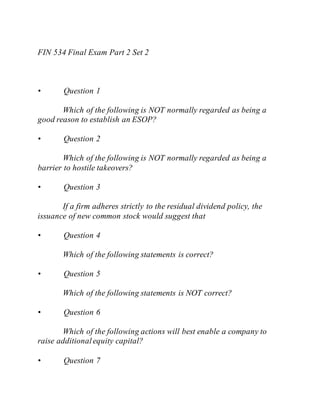 FIN 534 Final Exam Part 2 Set 2
• Question 1
Which of the following is NOT normally regarded as being a
good reason to establish an ESOP?
• Question 2
Which of the following is NOT normally regarded as being a
barrier to hostile takeovers?
• Question 3
If a firm adheres strictly to the residual dividend policy, the
issuance of new common stock would suggest that
• Question 4
Which of the following statements is correct?
• Question 5
Which of the following statements is NOT correct?
• Question 6
Which of the following actions will best enable a company to
raise additionalequity capital?
• Question 7
 