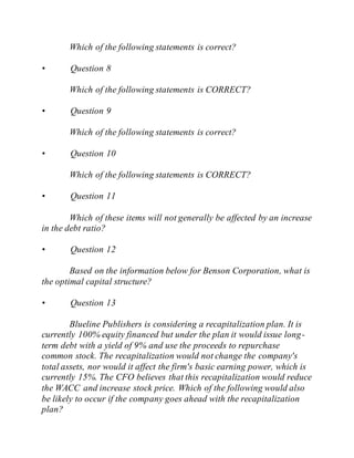 Which of the following statements is correct?
• Question 8
Which of the following statements is CORRECT?
• Question 9
Which of the following statements is correct?
• Question 10
Which of the following statements is CORRECT?
• Question 11
Which of these items will not generally be affected by an increase
in the debt ratio?
• Question 12
Based on the information below for Benson Corporation, what is
the optimal capital structure?
• Question 13
Blueline Publishers is considering a recapitalization plan. It is
currently 100% equity financed but under the plan it would issue long-
term debt with a yield of 9% and use the proceeds to repurchase
common stock. The recapitalization would not change the company's
total assets, nor would it affect the firm's basic earning power, which is
currently 15%. The CFO believes that this recapitalization would reduce
the WACC and increase stock price. Which of the following would also
be likely to occur if the company goes ahead with the recapitalization
plan?
 