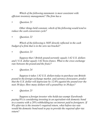 Which of the following statements is most consistent with
efficient inventory management? The firm has a
• Question 21
Other things held constant, which of the following would tend to
reduce the cash conversion cycle?
• Question 22
Which of the following is NOT directly reflected in the cash
budget of a firm that is in the zero tax bracket?
• Question 23
Suppose that 1 British pound currently equals 1.62 U.S. dollars
and 1 U.S. dollar equals 1.62 Swiss francs. What is the cross exchange
rate between the pound and the franc?
• Question 24
Suppose it takes 1.82 U.S. dollars today to purchase one British
pound in the foreign exchange market, and currency forecasters predict
that the U.S. dollar will depreciate by 12.0% against the pound over the
next 30 days. How many dollars will a pound buy in 30 days?
• Question 25
Suppose a foreign investor who holds tax-exempt Eurobonds
paying 9% is considering investing in an equivalent-risk domestic bond
in a country with a 28% withholding tax on interest paid to foreigners. If
9% after-tax is the investor's required return, what before-tax rate
would the domestic bond need to pay to provide the required after-tax
return?
 