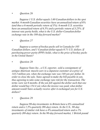 • Question 26
Suppose 1 U.S. dollar equals 1.60 Canadian dollars in the spot
market. 6-month Canadian securities have an annualized return of 6%
(and thus a 6-month periodic return of 3%). 6-month U.S. securities
have an annualized return of 6.5% and a periodic return of 3.25%. If
interest rate parity holds, what is the U.S. dollar-Canadian dollar
exchange rate in the 180-day forward market?
• Question 27
Suppose a carton of hockey pucks sell in Canada for 105
Canadian dollars, and 1 Canadian dollar equals 0.71 U.S. dollars. If
purchasing power parity (PPP) holds, what is the price of hockey pucks
in the United States?
• Question 28
Suppose Yates Inc., a U.S. exporter, sold a consignment of
antique American muscle-cars to a Japanese customer at a price of
143.5 million yen, when the exchange rate was 140 yen per dollar. In
order to close the sale, Yates agreed to make the bill payable in yen,
thus agreeing to take some exchange rate risk for the transaction. The
terms were net 6 months. If the yen fell against the dollar such that one
dollar would buy 154.4 yen when the invoice was paid, what dollar
amount would Yates actually receive after it exchanged yen for U.S.
dollars?
• Question 29
Suppose 90-day investments in Britain have a 6% annualized
return and a 1.5% quarterly (90-day) return. In the U.S., 90-day
investments of similar risk have a 4% annualized return and a 1%
quarterly (90-day) return. In the 90-day forward market, 1 British pound
 