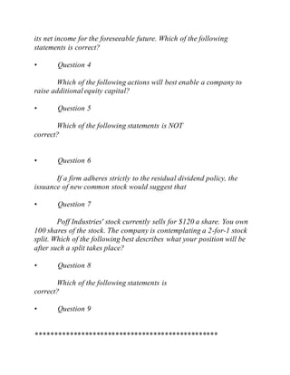 its net income for the foreseeable future. Which of the following
statements is correct?
• Question 4
Which of the following actions will best enable a company to
raise additionalequity capital?
• Question 5
Which of the following statements is NOT
correct?
• Question 6
If a firm adheres strictly to the residual dividend policy, the
issuance of new common stock would suggest that
• Question 7
Poff Industries' stock currently sells for $120 a share. You own
100 shares of the stock. The company is contemplating a 2-for-1 stock
split. Which of the following best describes what your position will be
after such a split takes place?
• Question 8
Which of the following statements is
correct?
• Question 9
************************************************
 