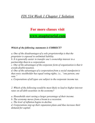 FIN 534 Week 1 Chapter 1 Solution
For more classes visit
www.snaptutorial.com
Which of the following statements is CORRECT?
a. One of the disadvantages of a sole proprietorship is that the
proprietor is exposed to unlimited liability.
b. It is generally easier to transfer one’s ownership interest in a
partnership than in a corporation.
c. One of the advantages of the corporate form of organization is that it
avoids double taxation.
d. One of the advantages of a corporation from a social standpoint is
that every stockholder has equal voting rights, i.e., “one person, one
vote.”
e. Corporations of all types are subject to the corporate income tax.
2. Which of the following would be most likely to lead to higher interest
rates on all debt securities in the economy?
a. Households start saving a larger percentage of their income.
b. The economy moves from a boom to a recession.
c. The level of inflation begins to decline.
d. Corporations step up their expansion plans and thus increase their
demand for capital.
 