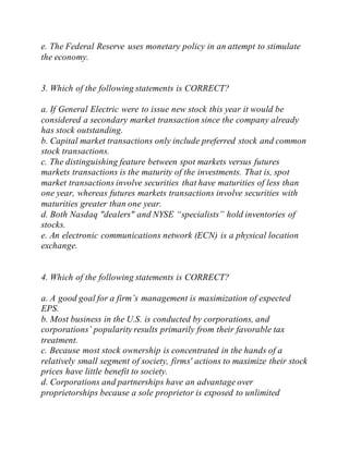 e. The Federal Reserve uses monetary policy in an attempt to stimulate
the economy.
3. Which of the following statements is CORRECT?
a. If General Electric were to issue new stock this year it would be
considered a secondary market transaction since the company already
has stock outstanding.
b. Capital market transactions only include preferred stock and common
stock transactions.
c. The distinguishing feature between spot markets versus futures
markets transactions is the maturity of the investments. That is, spot
market transactions involve securities that have maturities of less than
one year, whereas futures markets transactions involve securities with
maturities greater than one year.
d. Both Nasdaq "dealers" and NYSE “specialists” hold inventories of
stocks.
e. An electronic communications network (ECN) is a physical location
exchange.
4. Which of the following statements is CORRECT?
a. A good goal for a firm’s management is maximization of expected
EPS.
b. Most business in the U.S. is conducted by corporations, and
corporations’ popularity results primarily from their favorable tax
treatment.
c. Because most stock ownership is concentrated in the hands of a
relatively small segment of society, firms' actions to maximize their stock
prices have little benefit to society.
d. Corporations and partnerships have an advantage over
proprietorships because a sole proprietor is exposed to unlimited
 