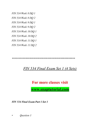 FIN 534 Week 8 DQ 1
FIN 534 Week 8 DQ 2
FIN 534 Week 9 DQ 1
FIN 534 Week 9 DQ 2
FIN 534 Week 10 DQ 1
FIN 534 Week 10 DQ 2
FIN 534 Week 11 DQ 1
FIN 534 Week 11 DQ 2
************************************************
FIN 534 Final Exam Set 1 (4 Sets)
For more classes visit
www.snaptutorial.com
FIN 534 Final Exam Part 1 Set 1
• Question 1
 