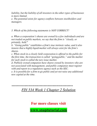 liability, but the liability of all investors in the other types of businesses
is more limited.
e. The potential exists for agency conflicts between stockholders and
managers.
5. Which of the following statements is NOT CORRECT?
a. When a corporation’s shares are owned by a few individuals and are
not traded on public markets, we say that the firm is “closely, or
privately, held."
b. “Going public” establishes a firm's true intrinsic value, and it also
insures that a highly liquid market will always exist for the firm’s
shares.
c. When stock in a closely held corporation is offered to the public for
the first time, the transaction is called “going public,” and the market
for such stock is called the new issue market.
d. Publicly owned companies have shares owned by investors who are
not associated with management, and public companies must register
with and report to a regulatory agency such as the SEC.
e. It is possible for a firm to go public and yet not raise any additional
new capital at the time.
************************************************
FIN 534 Week 1 Chapter 2 Solution
For more classes visit
www.snaptutorial.com
 