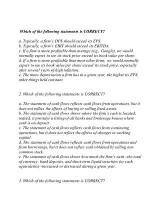 Which of the following statements is CORRECT?
a. Typically, a firm’s DPS should exceed its EPS.
b. Typically, a firm’s EBIT should exceed its EBITDA.
c. If a firm is more profitable than average (e.g., Google), we would
normally expect to see its stock price exceed its book value per share.
d. If a firm is more profitable than most other firms, we would normally
expect to see its book value per share exceed its stock price, especially
after several years of high inflation.
e. The more depreciation a firm has in a given year, the higher its EPS,
other things held constant.
2. Which of the following statements is CORRECT?
a. The statement of cash flows reflects cash flows from operations, but it
does not reflect the effects of buying or selling fixed assets.
b. The statement of cash flows shows where the firm’s cash is located;
indeed, it provides a listing of all banks and brokerage houses where
cash is on deposit.
c. The statement of cash flows reflects cash flows from continuing
operations, but it does not reflect the effects of changes in working
capital.
d. The statement of cash flows reflects cash flows from operations and
from borrowings, but it does not reflect cash obtained by selling new
common stock.
e. The statement of cash flows shows how much the firm’s cash--the total
of currency, bank deposits, and short-term liquid securities (or cash
equivalents)--increased or decreased during a given year.
3. Which of the following statements is CORRECT?
 
