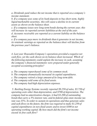a. Dividends paid reduce the net income that is reported on a company’s
income statement.
b. If a company uses some of its bank deposits to buy short-term, highly
liquid marketable securities, this will cause a decline in its current
assets as shown on the balance sheet.
c. If a company issues new long-term bonds during the current year, this
will increase its reported current liabilities at the end of the year.
d. Accounts receivable are reported as a current liability on the balance
sheet.
e. If a company pays more in dividends than it generates in net income,
its retained. earnings as reported on the balance sheet will decline from
the previous year's balance.
4. Last year Roussakis Company’s operations provided a negative net
cash flow, yet the cash shown on its balance sheet increased. Which of
the following statements could explain the increase in cash, assuming
the company’s financial statements were prepared under generally
accepted accounting principles?
a. The company repurchased some of its common stock.
b. The company dramatically increased its capital expenditures.
c. The company retired a large amount of its long-term debt.
d. The company sold some of its fixed assets.
e. The company had high depreciation expenses.
5. Bartling Energy Systems recently reported $9,250 of sales, $5,750 of
operating costs other than depreciation, and $700 of depreciation. The
company had no amortization charges, it had $3,200 of outstanding
bonds that carry a 5% interest rate, and its federal-plus-state income tax
rate was 35%. In order to sustain its operations and thus generate sales
and cash flows in the future, the firm was required to make $1,250 of
capital expenditures on new fixed assets and to invest $300 in net
operating working capital. By how much did the firm's net income
exceed its free cash flow?
 