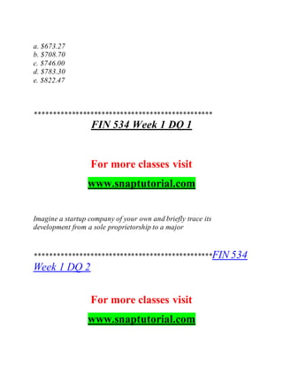 a. $673.27
b. $708.70
c. $746.00
d. $783.30
e. $822.47
************************************************
FIN 534 Week 1 DQ 1
For more classes visit
www.snaptutorial.com
Imagine a startup company of your own and briefly trace its
development from a sole proprietorship to a major
************************************************FIN 534
Week 1 DQ 2
For more classes visit
www.snaptutorial.com
 