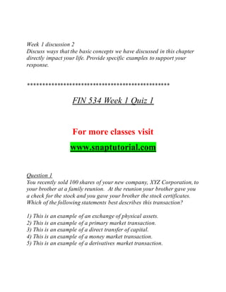 Week 1 discussion 2
Discuss ways that the basic concepts we have discussed in this chapter
directly impact your life. Provide specific examples to support your
response.
************************************************
FIN 534 Week 1 Quiz 1
For more classes visit
www.snaptutorial.com
Question 1
You recently sold 100 shares of your new company, XYZ Corporation, to
your brother at a family reunion. At the reunion your brother gave you
a check for the stock and you gave your brother the stock certificates.
Which of the following statements best describes this transaction?
1) This is an example of an exchange of physical assets.
2) This is an example of a primary market transaction.
3) This is an example of a direct transfer of capital.
4) This is an example of a money market transaction.
5) This is an example of a derivatives market transaction.
 