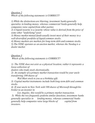 Question 2
Which of the following statements is CORRECT?
1) While the distinctions are blurring, investment banks generally
specialize in lending money, whereas commercial banks generally help
companies raise capital from other parties
2) A liquid security is a security whose value is derived from the price of
some other "underlying" asset
3) Money market mutual funds usually invest most of their money in a
well-diversified portfolio of liquid common stocks.
4) Money markets are markets for long-term debt and common stocks.
5) The NYSE operates as an auction market, whereas the Nasdaq is a
dealer market
Question 3
Which of the following statements is CORRECT?
1) The NYSE does not exist as a physical location; rather it represents a
loose collection of
dealers who trade stock electronically.
2) An example of a primary market transaction would be your uncle
transferring 100 shares of
Wal-Mart stock to you as a birthday gift.
3) Capital market instruments include both long-term debt and common
stocks.
4) If your uncle in New York sold 100 shares of Microsoft through his
broker to an investor in
Los Angeles, this would be a primary market transaction.
5) While the two frequently perform similar functions, investment banks
generally specialize in lending money, whereas commercial banks
generally help companies raise large blocks of capital from
investors.
 