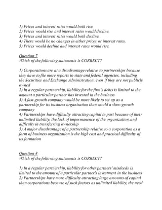 1) Prices and interest rates would both rise.
2) Prices would rise and interest rates would decline.
3) Prices and interest rates would both decline.
4) There would be no changes in either prices or interest rates.
5) Prices would decline and interest rates would rise.
Question 7
Which of the following statements is CORRECT?
1) Corporations are at a disadvantage relative to partnerships because
they have to file more reports to state and federal agencies, including
the Securities and Exchange Administration, even if they are not publicly
owned
2) In a regular partnership, liability for the firm's debts is limited to the
amount a particular partner has invested in the business
3) A fast-growth company would be more likely to set up as a
partnership for its business organization than would a slow-growth
company
4) Partnerships have difficulty attracting capital in part because of their
unlimited liability, the lack of impermanence of the organization,and
difficulty in transferring ownership
5) A major disadvantage of a partnership relative to a corporation as a
form of business organization is the high cost and practical difficulty of
its formation
Question 8
Which of the following statements is CORRECT?
1) In a regular partnership, liability for other partners' misdeeds is
limited to the amount of a particular partner's investment in the business
2) Partnerships have more difficulty attracting large amounts of capital
than corporations because of such factors as unlimited liability, the need
 