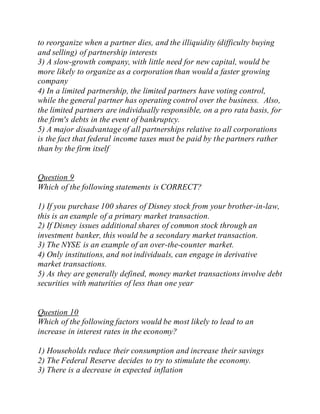 to reorganize when a partner dies, and the illiquidity (difficulty buying
and selling) of partnership interests
3) A slow-growth company, with little need for new capital, would be
more likely to organize as a corporation than would a faster growing
company
4) In a limited partnership, the limited partners have voting control,
while the general partner has operating control over the business. Also,
the limited partners are individually responsible, on a pro rata basis, for
the firm's debts in the event of bankruptcy.
5) A major disadvantage of all partnerships relative to all corporations
is the fact that federal income taxes must be paid by the partners rather
than by the firm itself
Question 9
Which of the following statements is CORRECT?
1) If you purchase 100 shares of Disney stock from your brother-in-law,
this is an example of a primary market transaction.
2) If Disney issues additional shares of common stock through an
investment banker, this would be a secondary market transaction.
3) The NYSE is an example of an over-the-counter market.
4) Only institutions, and not individuals, can engage in derivative
market transactions.
5) As they are generally defined, money market transactions involve debt
securities with maturities of less than one year
Question 10
Which of the following factors would be most likely to lead to an
increase in interest rates in the economy?
1) Households reduce their consumption and increase their savings
2) The Federal Reserve decides to try to stimulate the economy.
3) There is a decrease in expected inflation
 