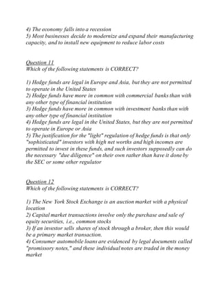4) The economy falls into a recession
5) Most businesses decide to modernize and expand their manufacturing
capacity, and to install new equipment to reduce labor costs
Question 11
Which of the following statements is CORRECT?
1) Hedge funds are legal in Europe and Asia, but they are not permitted
to operate in the United States
2) Hedge funds have more in common with commercial banks than with
any other type of financial institution
3) Hedge funds have more in common with investment banks than with
any other type of financial institution
4) Hedge funds are legal in the United States, but they are not permitted
to operate in Europe or Asia
5) The justification for the "light" regulation of hedge funds is that only
"sophisticated" investors with high net worths and high incomes are
permitted to invest in these funds, and such investors supposedly can do
the necessary "due diligence" on their own rather than have it done by
the SEC or some other regulator
Question 12
Which of the following statements is CORRECT?
1) The New York Stock Exchange is an auction market with a physical
location
2) Capital market transactions involve only the purchase and sale of
equity securities, i.e., common stocks
3) If an investor sells shares of stock through a broker, then this would
be a primary market transaction.
4) Consumer automobile loans are evidenced by legal documents called
"promissory notes," and these individualnotes are traded in the money
market
 