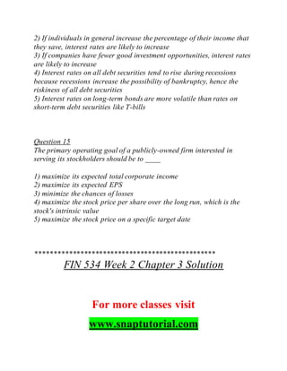 2) If individuals in general increase the percentage of their income that
they save, interest rates are likely to increase
3) If companies have fewer good investment opportunities, interest rates
are likely to increase
4) Interest rates on all debt securities tend to rise during recessions
because recessions increase the possibility of bankruptcy, hence the
riskiness of all debt securities
5) Interest rates on long-term bonds are more volatile than rates on
short-term debt securities like T-bills
Question 15
The primary operating goal of a publicly-owned firm interested in
serving its stockholders should be to ____
1) maximize its expected total corporate income
2) maximize its expected EPS
3) minimize the chances of losses
4) maximize the stock price per share over the long run, which is the
stock's intrinsic value
5) maximize the stock price on a specific target date
************************************************
FIN 534 Week 2 Chapter 3 Solution
For more classes visit
www.snaptutorial.com
 