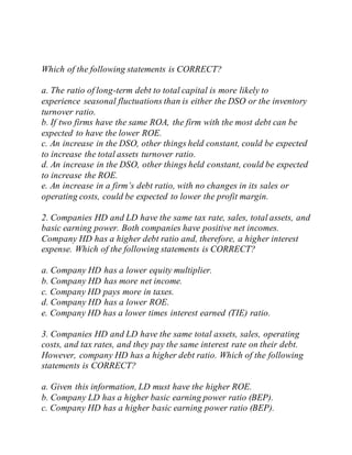Which of the following statements is CORRECT?
a. The ratio of long-term debt to total capital is more likely to
experience seasonal fluctuations than is either the DSO or the inventory
turnover ratio.
b. If two firms have the same ROA, the firm with the most debt can be
expected to have the lower ROE.
c. An increase in the DSO, other things held constant, could be expected
to increase the total assets turnover ratio.
d. An increase in the DSO, other things held constant, could be expected
to increase the ROE.
e. An increase in a firm’s debt ratio, with no changes in its sales or
operating costs, could be expected to lower the profit margin.
2. Companies HD and LD have the same tax rate, sales, total assets, and
basic earning power. Both companies have positive net incomes.
Company HD has a higher debt ratio and, therefore, a higher interest
expense. Which of the following statements is CORRECT?
a. Company HD has a lower equity multiplier.
b. Company HD has more net income.
c. Company HD pays more in taxes.
d. Company HD has a lower ROE.
e. Company HD has a lower times interest earned (TIE) ratio.
3. Companies HD and LD have the same total assets, sales, operating
costs, and tax rates, and they pay the same interest rate on their debt.
However, company HD has a higher debt ratio. Which of the following
statements is CORRECT?
a. Given this information, LD must have the higher ROE.
b. Company LD has a higher basic earning power ratio (BEP).
c. Company HD has a higher basic earning power ratio (BEP).
 