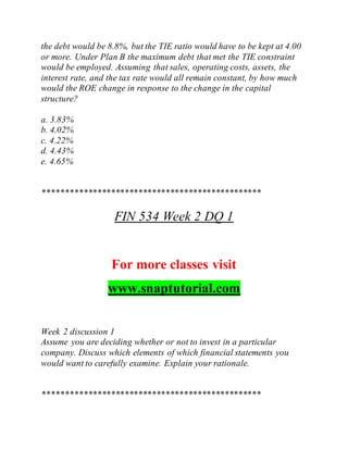 the debt would be 8.8%, but the TIE ratio would have to be kept at 4.00
or more. Under Plan B the maximum debt that met the TIE constraint
would be employed. Assuming that sales, operating costs, assets, the
interest rate, and the tax rate would all remain constant, by how much
would the ROE change in response to the change in the capital
structure?
a. 3.83%
b. 4.02%
c. 4.22%
d. 4.43%
e. 4.65%
************************************************
FIN 534 Week 2 DQ 1
For more classes visit
www.snaptutorial.com
Week 2 discussion 1
Assume you are deciding whether or not to invest in a particular
company. Discuss which elements of which financial statements you
would want to carefully examine. Explain your rationale.
************************************************
 