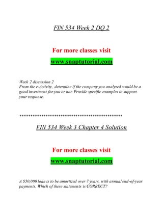 FIN 534 Week 2 DQ 2
For more classes visit
www.snaptutorial.com
Week 2 discussion 2
From the e-Activity, determine if the company you analyzed would be a
good investment for you or not. Provide specific examples to support
your response.
************************************************
FIN 534 Week 3 Chapter 4 Solution
For more classes visit
www.snaptutorial.com
A $50,000 loan is to be amortized over 7 years, with annual end-of-year
payments. Which of these statements is CORRECT?
 