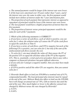 a. The annualpayments would be larger if the interest rate were lower.
b. If the loan were amortized over 10 years rather than 7 years, and if
the interest rate were the same in either case, the first payment would
include more dollars of interest under the 7-year amortization plan.
c. The proportion of each payment that represents interest as opposed to
repayment of principal would be lower if the interest rate were lower.
d. The last payment would have a higher proportion of interest than the
first payment.
e. The proportion of interest versus principal repayment would be the
same for each of the 7 payments.
2. Which of the following statements is CORRECT?
a. If you have a series of cash flows, each of which is positive, you can
solve for I, where the solution value of I causes the PV of the cash flows
to equal the cash flow at Time 0.
b. If you have a series of cash flows, and CF0 is negative but each of the
following CFs is positive, you can solve for I, but only if the sum of the
undiscounted cash flows exceeds the cost.
c. To solve for I, one must identify the value of I that causes the PV of
the positive CFs to equal the absolute value of the PV of the negative
CFs. This is, essentially, a trial-and-error procedure that is easy with a
computer or financial calculator but quite difficult otherwise.
d. If you solve for I and get a negative number, then you must have made
a mistake.
e. If CF0 is positive and all the other CFs are negative, then you cannot
solve for I.
3. Riverside Bank offers to lend you $50,000 at a nominal rate of 6.5%,
compounded monthly. The loan (principal plus interest) must be repaid
at the end of the year. Midwest Bank also offers to lend you the $50,000,
but it will charge an annual rate of 7.0%, with no interest due until the
end of the year. How much higher or lower is the effective annual rate
charged by Midwest versus the rate charged by Riverside?
a. 0.52%
b. 0.44%
 