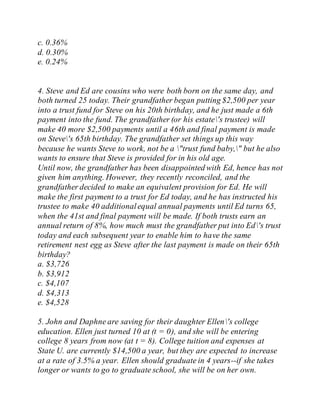 c. 0.36%
d. 0.30%
e. 0.24%
4. Steve and Ed are cousins who were both born on the same day, and
both turned 25 today. Their grandfather began putting $2,500 per year
into a trust fund for Steve on his 20th birthday, and he just made a 6th
payment into the fund. The grandfather (or his estate's trustee) will
make 40 more $2,500 payments until a 46th and final payment is made
on Steve's 65th birthday. The grandfather set things up this way
because he wants Steve to work, not be a "trust fund baby," but he also
wants to ensure that Steve is provided for in his old age.
Until now, the grandfather has been disappointed with Ed, hence has not
given him anything. However, they recently reconciled, and the
grandfather decided to make an equivalent provision for Ed. He will
make the first payment to a trust for Ed today, and he has instructed his
trustee to make 40 additionalequal annual payments until Ed turns 65,
when the 41st and final payment will be made. If both trusts earn an
annual return of 8%, how much must the grandfather put into Ed's trust
today and each subsequent year to enable him to have the same
retirement nest egg as Steve after the last payment is made on their 65th
birthday?
a. $3,726
b. $3,912
c. $4,107
d. $4,313
e. $4,528
5. John and Daphne are saving for their daughter Ellen's college
education. Ellen just turned 10 at (t = 0), and she will be entering
college 8 years from now (at t = 8). College tuition and expenses at
State U. are currently $14,500 a year, but they are expected to increase
at a rate of 3.5% a year. Ellen should graduate in 4 years--if she takes
longer or wants to go to graduate school, she will be on her own.
 