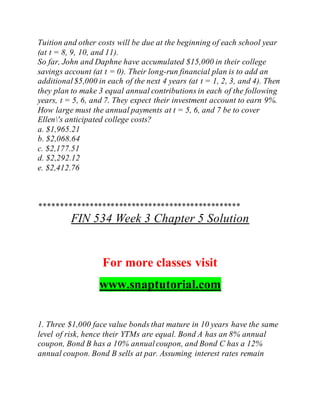 Tuition and other costs will be due at the beginning of each school year
(at t = 8, 9, 10, and 11).
So far, John and Daphne have accumulated $15,000 in their college
savings account (at t = 0). Their long-run financial plan is to add an
additional$5,000 in each of the next 4 years (at t = 1, 2, 3, and 4). Then
they plan to make 3 equal annual contributions in each of the following
years, t = 5, 6, and 7. They expect their investment account to earn 9%.
How large must the annual payments at t = 5, 6, and 7 be to cover
Ellen's anticipated college costs?
a. $1,965.21
b. $2,068.64
c. $2,177.51
d. $2,292.12
e. $2,412.76
************************************************
FIN 534 Week 3 Chapter 5 Solution
For more classes visit
www.snaptutorial.com
1. Three $1,000 face value bonds that mature in 10 years have the same
level of risk, hence their YTMs are equal. Bond A has an 8% annual
coupon, Bond B has a 10% annualcoupon, and Bond C has a 12%
annual coupon. Bond B sells at par. Assuming interest rates remain
 