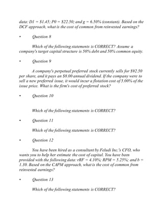 data: D1 = $1.45; P0 = $22.50; and g = 6.50% (constant). Based on the
DCF approach, what is the cost of common from reinvested earnings?
• Question 8
Which of the following statements is CORRECT? Assume a
company's target capital structure is 50% debt and 50% common equity.
• Question 9
A company's perpetual preferred stock currently sells for $92.50
per share, and it pays an $8.00 annual dividend. If the company were to
sell a new preferred issue, it would incur a flotation cost of 5.00% of the
issue price. What is the firm's cost of preferred stock?
• Question 10
Which of the following statements is CORRECT?
• Question 11
Which of the following statements is CORRECT?
• Question 12
You have been hired as a consultant by Feludi Inc.'s CFO, who
wants you to help her estimate the cost of capital. You have been
provided with the following data: rRF = 4.10%; RPM = 5.25%; and b =
1.30. Based on the CAPM approach, what is the cost of common from
reinvested earnings?
• Question 13
Which of the following statements is CORRECT?
 