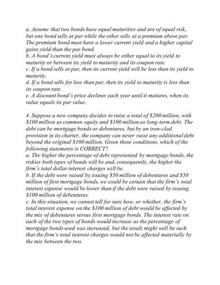 a. Assume that two bonds have equal maturities and are of equal risk,
but one bond sells at par while the other sells at a premium above par.
The premium bond must have a lower current yield and a higher capital
gains yield than the par bond.
b. A bond’s current yield must always be either equal to its yield to
maturity or between its yield to maturity and its coupon rate.
c. If a bond sells at par, then its current yield will be less than its yield to
maturity.
d. If a bond sells for less than par, then its yield to maturity is less than
its coupon rate.
e. A discount bond’s price declines each year until it matures, when its
value equals its par value.
4. Suppose a new company decides to raise a total of $200 million, with
$100 million as common equity and $100 million as long-term debt. The
debt can be mortgage bonds or debentures, but by an iron-clad
provision in its charter, the company can never raise any additionaldebt
beyond the original $100 million. Given these conditions, which of the
following statements is CORRECT?
a. The higher the percentage of debt represented by mortgage bonds, the
riskier both types of bonds will be and, consequently, the higher the
firm’s total dollar interest charges will be.
b. If the debt were raised by issuing $50 million of debentures and $50
million of first mortgage bonds, we could be certain that the firm’s total
interest expense would be lower than if the debt were raised by issuing
$100 million of debentures.
c. In this situation, we cannot tell for sure how, or whether, the firm’s
total interest expense on the $100 million of debt would be affected by
the mix of debentures versus first mortgage bonds. The interest rate on
each of the two types of bonds would increase as the percentage of
mortgage bonds used was increased, but the result might well be such
that the firm’s total interest charges would not be affected materially by
the mix between the two.
 