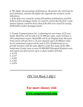 d. The higher the percentage of debentures, the greater the risk borne by
each debenture, and thus the higher the required rate of return on the
debentures.
e. If the debt were raised by issuing $50 million of debentures and $50
million of first mortgage bonds, we could be certain that the firm’s total
interest expense would be lower than if the debt were raised by issuing
$100 million of first mortgage bonds.
5. Cosmic Communications Inc. is planning two new issues of 25-year
bonds. Bond Par will be sold at its $1,000 par value, and it will have a
10% semiannual coupon. Bond OID will be an Original Issue Discount
bond, and it will also have a 25-year maturity and a $1,000 par value,
but its semiannual coupon will be only 6.25%. If both bonds are to
provide investors with the same effective yield, how many of the OID
bonds must Cosmic issue to raise $3,000,000? Disregard flotation costs,
and round your final answer up to a whole number of bonds.
a. 4,228
b. 4,337
c. 4,448
d. 4,562
e. 4,676
************************************************
FIN 534 Week 3 DQ 1
For more classes visit
www.snaptutorial.com
 