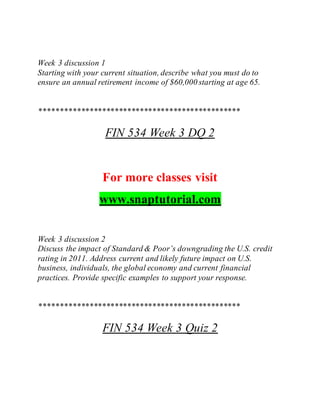 Week 3 discussion 1
Starting with your current situation, describe what you must do to
ensure an annual retirement income of $60,000 starting at age 65.
************************************************
FIN 534 Week 3 DQ 2
For more classes visit
www.snaptutorial.com
Week 3 discussion 2
Discuss the impact of Standard & Poor’s downgrading the U.S. credit
rating in 2011. Address current and likely future impact on U.S.
business, individuals, the global economy and current financial
practices. Provide specific examples to support your response.
************************************************
FIN 534 Week 3 Quiz 2
 