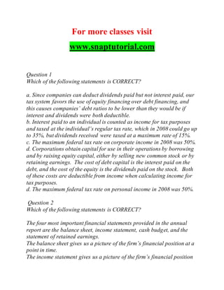 For more classes visit
www.snaptutorial.com
Question 1
Which of the following statements is CORRECT?
a. Since companies can deduct dividends paid but not interest paid, our
tax system favors the use of equity financing over debt financing, and
this causes companies’ debt ratios to be lower than they would be if
interest and dividends were both deductible.
b. Interest paid to an individual is counted as income for tax purposes
and taxed at the individual’s regular tax rate, which in 2008 could go up
to 35%, but dividends received were taxed at a maximum rate of 15%.
c. The maximum federal tax rate on corporate income in 2008 was 50%.
d. Corporations obtain capital for use in their operations by borrowing
and by raising equity capital, either by selling new common stock or by
retaining earnings. The cost of debt capital is the interest paid on the
debt, and the cost of the equity is the dividends paid on the stock. Both
of these costs are deductible from income when calculating income for
tax purposes.
d. The maximum federal tax rate on personal income in 2008 was 50%.
Question 2
Which of the following statements is CORRECT?
The four most important financial statements provided in the annual
report are the balance sheet, income statement, cash budget, and the
statement of retained earnings.
The balance sheet gives us a picture of the firm’s financial position at a
point in time.
The income statement gives us a picture of the firm’s financial position
 