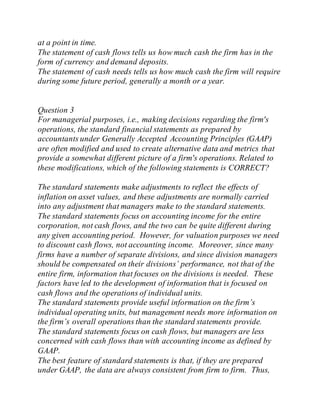 at a point in time.
The statement of cash flows tells us how much cash the firm has in the
form of currency and demand deposits.
The statement of cash needs tells us how much cash the firm will require
during some future period, generally a month or a year.
Question 3
For managerial purposes, i.e., making decisions regarding the firm's
operations, the standard financial statements as prepared by
accountants under Generally Accepted Accounting Principles (GAAP)
are often modified and used to create alternative data and metrics that
provide a somewhat different picture of a firm's operations. Related to
these modifications, which of the following statements is CORRECT?
The standard statements make adjustments to reflect the effects of
inflation on asset values, and these adjustments are normally carried
into any adjustment that managers make to the standard statements.
The standard statements focus on accounting income for the entire
corporation, not cash flows, and the two can be quite different during
any given accounting period. However, for valuation purposes we need
to discount cash flows, not accounting income. Moreover, since many
firms have a number of separate divisions, and since division managers
should be compensated on their divisions’ performance, not that of the
entire firm, information that focuses on the divisions is needed. These
factors have led to the development of information that is focused on
cash flows and the operations of individual units.
The standard statements provide useful information on the firm’s
individual operating units, but management needs more information on
the firm’s overall operations than the standard statements provide.
The standard statements focus on cash flows, but managers are less
concerned with cash flows than with accounting income as defined by
GAAP.
The best feature of standard statements is that, if they are prepared
under GAAP, the data are always consistent from firm to firm. Thus,
 