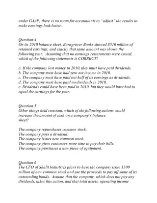 under GAAP, there is no room for accountants to “adjust” the results to
make earnings look better.
Question 4
On its 2010 balance sheet, Barngrover Books showed $510 million of
retained earnings, and exactly that same amount was shown the
following year. Assuming that no earnings restatements were issued,
which of the following statements is CORRECT?
a. If the company lost money in 2010, they must have paid dividends.
b. The company must have had zero net income in 2010.
c. The company must have paid out half of its earnings as dividends.
d. The company must have paid no dividends in 2010.
e. Dividends could have been paid in 2010, but they would have had to
equal the earnings for the year.
Question 5
Other things held constant, which of the following actions would
increase the amount of cash on a company’s balance
sheet?
The company repurchases common stock.
The company pays a dividend.
The company issues new common stock.
The company gives customers more time to pay their bills.
The company purchases a new piece of equipment.
Question 6
The CFO of Shalit Industries plans to have the company issue $300
million of new common stock and use the proceeds to pay off some of its
outstanding bonds. Assume that the company, which does not pay any
dividends, takes this action, and that total assets, operating income
 