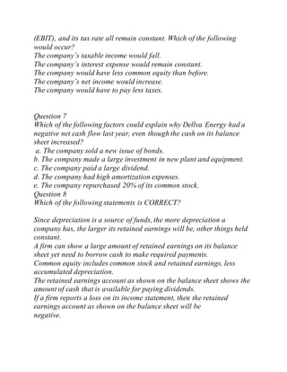 (EBIT), and its tax rate all remain constant. Which of the following
would occur?
The company’s taxable income would fall.
The company’s interest expense would remain constant.
The company would have less common equity than before.
The company’s net income would increase.
The company would have to pay less taxes.
Question 7
Which of the following factors could explain why Dellva Energy had a
negative net cash flow last year, even though the cash on its balance
sheet increased?
a. The company sold a new issue of bonds.
b. The company made a large investment in new plant and equipment.
c. The company paid a large dividend.
d. The company had high amortization expenses.
e. The company repurchased 20% of its common stock.
Question 8
Which of the following statements is CORRECT?
Since depreciation is a source of funds, the more depreciation a
company has, the larger its retained earnings will be, other things held
constant.
A firm can show a large amount of retained earnings on its balance
sheet yet need to borrow cash to make required payments.
Common equity includes common stock and retained earnings, less
accumulated depreciation.
The retained earnings account as shown on the balance sheet shows the
amount of cash that is available for paying dividends.
If a firm reports a loss on its income statement, then the retained
earnings account as shown on the balance sheet will be
negative.
 