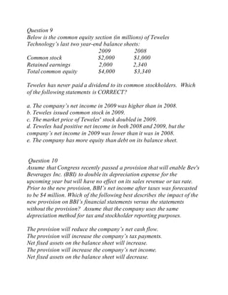 Question 9
Below is the common equity section (in millions) of Teweles
Technology’s last two year-end balance sheets:
2009 2008
Common stock $2,000 $1,000
Retained earnings 2,000 2,340
Total common equity $4,000 $3,340
Teweles has never paid a dividend to its common stockholders. Which
of the following statements is CORRECT?
a. The company’s net income in 2009 was higher than in 2008.
b. Teweles issued common stock in 2009.
c. The market price of Teweles' stock doubled in 2009.
d. Teweles had positive net income in both 2008 and 2009, but the
company’s net income in 2009 was lower than it was in 2008.
e. The company has more equity than debt on its balance sheet.
Question 10
Assume that Congress recently passed a provision that will enable Bev's
Beverages Inc. (BBI) to double its depreciation expense for the
upcoming year but will have no effect on its sales revenue or tax rate.
Prior to the new provision, BBI’s net income after taxes was forecasted
to be $4 million. Which of the following best describes the impact of the
new provision on BBI’s financial statements versus the statements
without the provision? Assume that the company uses the same
depreciation method for tax and stockholder reporting purposes.
The provision will reduce the company’s net cash flow.
The provision will increase the company’s tax payments.
Net fixed assets on the balance sheet will increase.
The provision will increase the company’s net income.
Net fixed assets on the balance sheet will decrease.
 