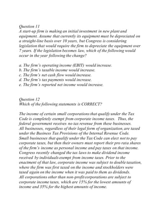 Question 11
A start-up firm is making an initial investment in new plant and
equipment. Assume that currently its equipment must be depreciated on
a straight-line basis over 10 years, but Congress is considering
legislation that would require the firm to depreciate the equipment over
7 years. If the legislation becomes law, which of the following would
occur in the year following the change?
a. The firm’s operating income (EBIT) would increase.
b. The firm’s taxable income would increase.
c. The firm’s net cash flow would increase.
d. The firm’s tax payments would increase.
e. The firm’s reported net income would increase.
Question 12
Which of the following statements is CORRECT?
The income of certain small corporations that qualify under the Tax
Code is completely exempt from corporate income taxes. Thus, the
federal government receives no tax revenue from these businesses.
All businesses, regardless of their legal form of organization,are taxed
under the Business Tax Provisions of the Internal Revenue Code.
Small businesses that qualify under the Tax Code can elect not to pay
corporate taxes, but then their owners must report their pro rata shares
of the firm’s income as personal income and pay taxes on that income.
Congress recently changed the tax laws to make dividend income
received by individuals exempt from income taxes. Prior to the
enactment of that law, corporate income was subject to double taxation,
where the firm was first taxed on the income and stockholders were
taxed again on the income when it was paid to them as dividends.
All corporations other than non-profitcorporations are subject to
corporate income taxes, which are 15% for the lowest amounts of
income and 35% for the highest amounts of income.
 