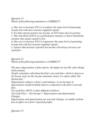 Question 13
Which of the following statements is CORRECT?
a. One way to increase EVA is to achieve the same level of operating
income but with more investor-supplied capital.
b. If a firm reports positive net income, its EVA must also be positive.
c. One drawback of EVA as a performance measure is that it mistakenly
assumes that equity capital is free.
d. One way to increase EVA is to generate the same level of operating
income but with less investor-supplied capital.
e. Actions that increase reported net income will always increase net
cash flow.
Question 14
Which of the following statements is CORRECT?
The more depreciation a firm reports, the higher its tax bill, other things
held constant.
People sometimes talk about the firm’s net cash flow, which is shown as
the lowest entry on the income statement, hence it is often called "the
bottom line.”
Depreciation reduces a firm’s cash balance, so an increase in
depreciation would normally lead to a reduction in the firm’s net cash
flow.
Net cash flow (NCF) is often defined as follows:
Net Cash Flow = Net Income + Depreciation and Amortization
Charges.
Depreciation and amortization are not cash charges, so neither of them
has an effect on a firm’s reported profits.
Question 15
 