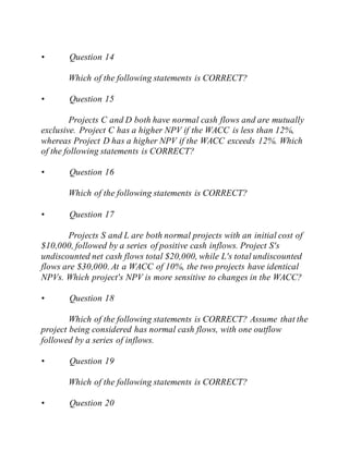 • Question 14
Which of the following statements is CORRECT?
• Question 15
Projects C and D both have normal cash flows and are mutually
exclusive. Project C has a higher NPV if the WACC is less than 12%,
whereas Project D has a higher NPV if the WACC exceeds 12%. Which
of the following statements is CORRECT?
• Question 16
Which of the following statements is CORRECT?
• Question 17
Projects S and L are both normal projects with an initial cost of
$10,000, followed by a series of positive cash inflows. Project S's
undiscounted net cash flows total $20,000, while L's total undiscounted
flows are $30,000. At a WACC of 10%, the two projects have identical
NPVs. Which project's NPV is more sensitive to changes in the WACC?
• Question 18
Which of the following statements is CORRECT? Assume that the
project being considered has normal cash flows, with one outflow
followed by a series of inflows.
• Question 19
Which of the following statements is CORRECT?
• Question 20
 