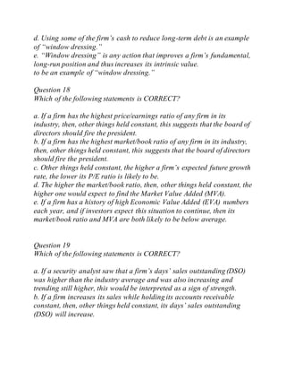 d. Using some of the firm’s cash to reduce long-term debt is an example
of “window dressing.”
e. “Window dressing” is any action that improves a firm’s fundamental,
long-run position and thus increases its intrinsic value.
to be an example of “window dressing.”
Question 18
Which of the following statements is CORRECT?
a. If a firm has the highest price/earnings ratio of any firm in its
industry, then, other things held constant, this suggests that the board of
directors should fire the president.
b. If a firm has the highest market/book ratio of any firm in its industry,
then, other things held constant, this suggests that the board of directors
should fire the president.
c. Other things held constant, the higher a firm’s expected future growth
rate, the lower its P/E ratio is likely to be.
d. The higher the market/book ratio, then, other things held constant, the
higher one would expect to find the Market Value Added (MVA).
e. If a firm has a history of high Economic Value Added (EVA) numbers
each year, and if investors expect this situation to continue, then its
market/book ratio and MVA are both likely to be below average.
Question 19
Which of the following statements is CORRECT?
a. If a security analyst saw that a firm’s days’ sales outstanding (DSO)
was higher than the industry average and was also increasing and
trending still higher, this would be interpreted as a sign of strength.
b. If a firm increases its sales while holding its accounts receivable
constant, then, other things held constant, its days’ sales outstanding
(DSO) will increase.
 