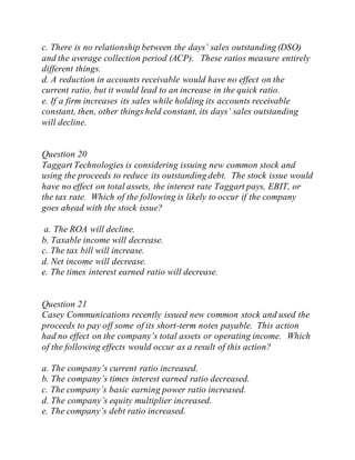 c. There is no relationship between the days’ sales outstanding (DSO)
and the average collection period (ACP). These ratios measure entirely
different things.
d. A reduction in accounts receivable would have no effect on the
current ratio, but it would lead to an increase in the quick ratio.
e. If a firm increases its sales while holding its accounts receivable
constant, then, other things held constant, its days’ sales outstanding
will decline.
Question 20
Taggart Technologies is considering issuing new common stock and
using the proceeds to reduce its outstanding debt. The stock issue would
have no effect on total assets, the interest rate Taggart pays, EBIT, or
the tax rate. Which of the following is likely to occur if the company
goes ahead with the stock issue?
a. The ROA will decline.
b. Taxable income will decrease.
c. The tax bill will increase.
d. Net income will decrease.
e. The times interest earned ratio will decrease.
Question 21
Casey Communications recently issued new common stock and used the
proceeds to pay off some of its short-term notes payable. This action
had no effect on the company’s total assets or operating income. Which
of the following effects would occur as a result of this action?
a. The company’s current ratio increased.
b. The company’s times interest earned ratio decreased.
c. The company’s basic earning power ratio increased.
d. The company’s equity multiplier increased.
e. The company’s debt ratio increased.
 
