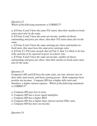 Question 22
Which of the following statements is CORRECT?
a. If Firms X and Y have the same P/E ratios, then their market-to-book
ratios must also be the same.
b. If Firms X and Y have the same net income, number of shares
outstanding,and price per share, then their P/E ratios must also be the
same.
c. If Firms X and Y have the same earnings per share and market-to-
book ratio, they must have the same price earnings ratio.
d. If Firm X’s P/E ratio exceeds that of Firm Y, then Y is likely to be less
risky and also to be expected to grow at a faster rate.
e. If Firms X and Y have the same net income, number of shares
outstanding,and price per share, then their market-to-book ratios must
also be the same.
Question 23
Companies HD and LD have the same sales, tax rate, interest rate on
their debt, total assets, and basic earning power. Both companies have
positive net incomes. Company HD has a higher debt ratio and,
therefore, a higher interest expense. Which of the following statements
is CORRECT?
a. Company HD pays less in taxes.
b. Company HD has a lower equity multiplier.
c. Company HD has a higher ROA.
d. Company HD has a higher times interest earned (TIE) ratio.
e. Company HD has more net income.
Question 24
 