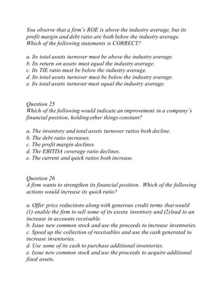 You observe that a firm’s ROE is above the industry average, but its
profit margin and debt ratio are both below the industry average.
Which of the following statements is CORRECT?
a. Its total assets turnover must be above the industry average.
b. Its return on assets must equal the industry average.
c. Its TIE ratio must be below the industry average.
d. Its total assets turnover must be below the industry average.
e. Its total assets turnover must equal the industry average.
Question 25
Which of the following would indicate an improvement in a company’s
financial position, holding other things constant?
a. The inventory and total assets turnover ratios both decline.
b. The debt ratio increases.
c. The profit margin declines.
d. The EBITDA coverage ratio declines.
e. The current and quick ratios both increase.
Question 26
A firm wants to strengthen its financial position. Which of the following
actions would increase its quick ratio?
a. Offer price reductions along with generous credit terms that would
(1) enable the firm to sell some of its excess inventory and (2)lead to an
increase in accounts receivable.
b. Issue new common stock and use the proceeds to increase inventories.
c. Speed up the collection of receivables and use the cash generated to
increase inventories.
d. Use some of its cash to purchase additional inventories.
e. Issue new common stock and use the proceeds to acquire additional
fixed assets.
 