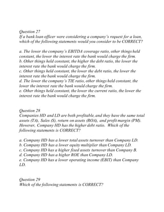 Question 27
If a bank loan officer were considering a company’s request for a loan,
which of the following statements would you consider to be CORRECT?
a. The lower the company’s EBITDA coverage ratio, other things held
constant, the lower the interest rate the bank would charge the firm.
b. Other things held constant, the higher the debt ratio, the lower the
interest rate the bank would charge the firm.
c. Other things held constant, the lower the debt ratio, the lower the
interest rate the bank would charge the firm.
d. The lower the company’s TIE ratio, other things held constant, the
lower the interest rate the bank would charge the firm.
e. Other things held constant, the lower the current ratio, the lower the
interest rate the bank would charge the firm.
Question 28
Companies HD and LD are both profitable, and they have the same total
assets (TA), Sales (S), return on assets (ROA), and profit margin (PM).
However, Company HD has the higher debt ratio. Which of the
following statements is CORRECT?
a. Company HD has a lower total assets turnover than Company LD.
b. Company HD has a lower equity multiplier than Company LD.
c. Company HD has a higher fixed assets turnover than Company B.
d. Company HD has a higher ROE than Company LD.
e. Company HD has a lower operating income (EBIT) than Company
LD.
Question 29
Which of the following statements is CORRECT?
 
