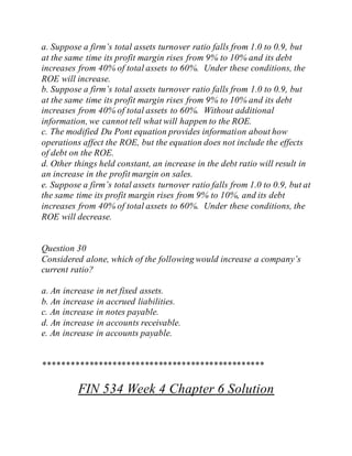 a. Suppose a firm’s total assets turnover ratio falls from 1.0 to 0.9, but
at the same time its profit margin rises from 9% to 10% and its debt
increases from 40% of total assets to 60%. Under these conditions, the
ROE will increase.
b. Suppose a firm’s total assets turnover ratio falls from 1.0 to 0.9, but
at the same time its profit margin rises from 9% to 10% and its debt
increases from 40% of total assets to 60%. Without additional
information, we cannot tell what will happen to the ROE.
c. The modified Du Pont equation provides information about how
operations affect the ROE, but the equation does not include the effects
of debt on the ROE.
d. Other things held constant, an increase in the debt ratio will result in
an increase in the profit margin on sales.
e. Suppose a firm’s total assets turnover ratio falls from 1.0 to 0.9, but at
the same time its profit margin rises from 9% to 10%, and its debt
increases from 40% of total assets to 60%. Under these conditions, the
ROE will decrease.
Question 30
Considered alone, which of the following would increase a company’s
current ratio?
a. An increase in net fixed assets.
b. An increase in accrued liabilities.
c. An increase in notes payable.
d. An increase in accounts receivable.
e. An increase in accounts payable.
************************************************
FIN 534 Week 4 Chapter 6 Solution
 