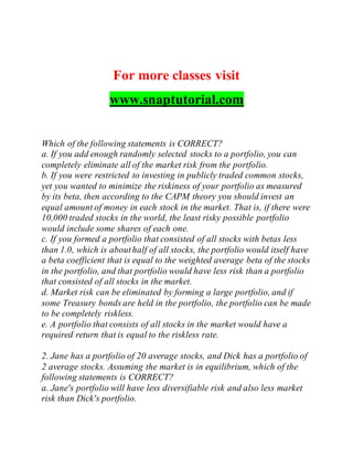 For more classes visit
www.snaptutorial.com
Which of the following statements is CORRECT?
a. If you add enough randomly selected stocks to a portfolio, you can
completely eliminate all of the market risk from the portfolio.
b. If you were restricted to investing in publicly traded common stocks,
yet you wanted to minimize the riskiness of your portfolio as measured
by its beta, then according to the CAPM theory you should invest an
equal amount of money in each stock in the market. That is, if there were
10,000 traded stocks in the world, the least risky possible portfolio
would include some shares of each one.
c. If you formed a portfolio that consisted of all stocks with betas less
than 1.0, which is abouthalf of all stocks, the portfolio would itself have
a beta coefficient that is equal to the weighted average beta of the stocks
in the portfolio, and that portfolio would have less risk than a portfolio
that consisted of all stocks in the market.
d. Market risk can be eliminated by forming a large portfolio, and if
some Treasury bonds are held in the portfolio, the portfolio can be made
to be completely riskless.
e. A portfolio that consists of all stocks in the market would have a
required return that is equal to the riskless rate.
2. Jane has a portfolio of 20 average stocks, and Dick has a portfolio of
2 average stocks. Assuming the market is in equilibrium, which of the
following statements is CORRECT?
a. Jane's portfolio will have less diversifiable risk and also less market
risk than Dick's portfolio.
 